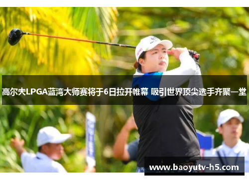 高尔夫LPGA蓝湾大师赛将于6日拉开帷幕 吸引世界顶尖选手齐聚一堂